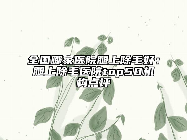 全国哪家医院腿上除毛好：腿上除毛医院top50机构点评