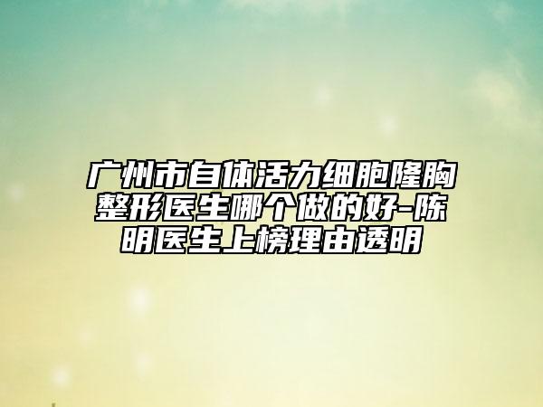 广州市自体活力细胞隆胸整形医生哪个做的好-陈明医生上榜理由透明