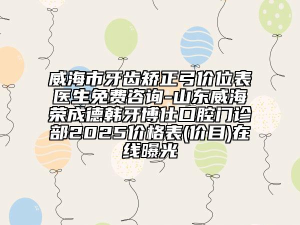 威海市牙齿矫正弓价位表医生免费咨询-山东威海荣成德韩牙博仕口腔门诊部2025价格表(价目)在线曝光