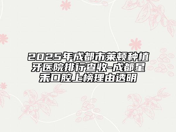 2025年成都市莱顿种植牙医院排行查收-成都星禾口腔上榜理由透明