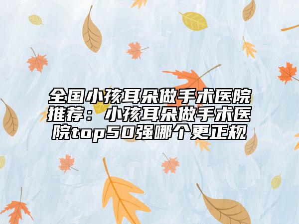 全国小孩耳朵做手术医院推荐：小孩耳朵做手术医院top50强哪个更正规