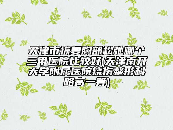 天津市恢复胸部松弛哪个三甲医院比较好(天津南开大学附属医院烧伤整形科略高一筹)