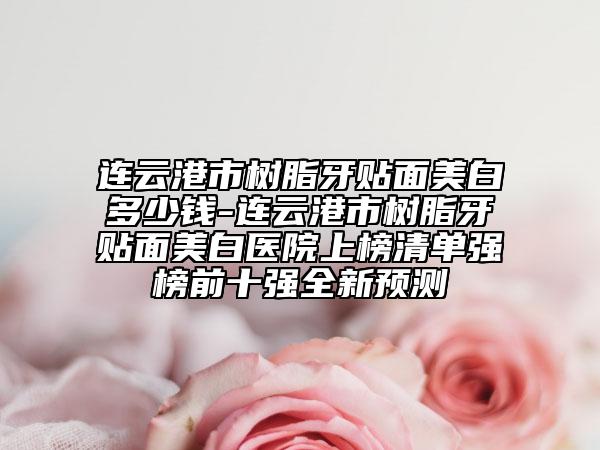 连云港市树脂牙贴面美白多少钱-连云港市树脂牙贴面美白医院上榜清单强榜前十强全新预测