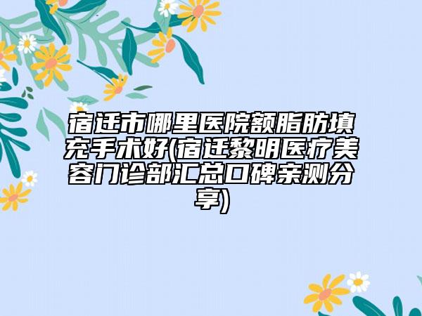 宿迁市哪里医院额脂肪填充手术好(宿迁黎明医疗美容门诊部汇总口碑亲测分享)