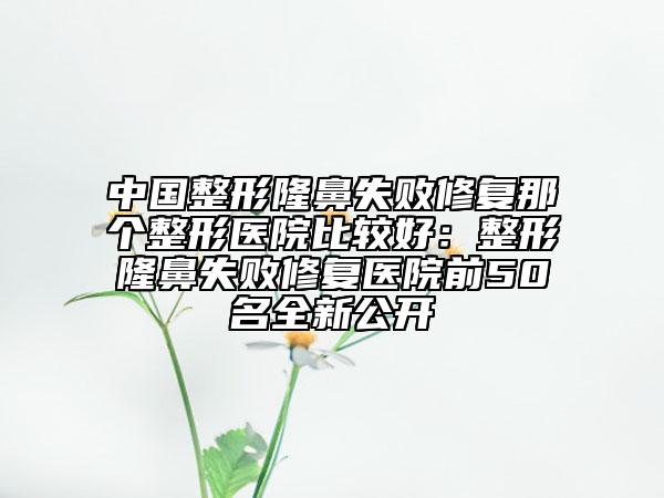 中国整形隆鼻失败修复那个整形医院比较好：整形隆鼻失败修复医院前50名全新公开