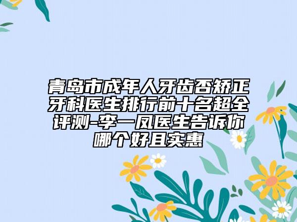 青岛市成年人牙齿否矫正牙科医生排行前十名超全评测-李一凤医生告诉你哪个好且实惠