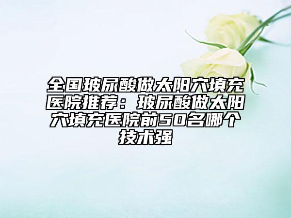 全国玻尿酸做太阳穴填充医院推荐：玻尿酸做太阳穴填充医院前50名哪个技术强