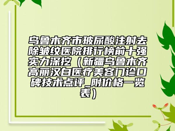 乌鲁木齐市玻尿酸注射去除皱纹医院排行榜前十强实力深挖（新疆乌鲁木齐高丽汉白医疗美容门诊口碑技术点评_附价格一览表）