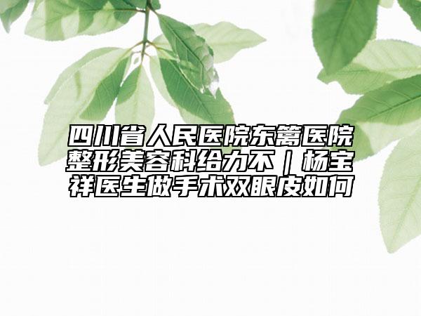 四川省人民医院东篱医院整形美容科给力不｜杨宝祥医生做手术双眼皮如何