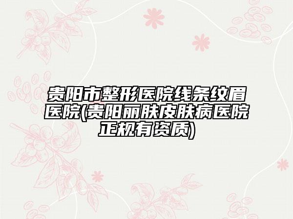 贵阳市整形医院线条纹眉医院(贵阳丽肤皮肤病医院正规有资质)