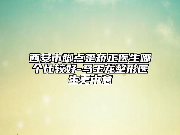 西安市脚点歪矫正医生哪个比较好-马玉龙整形医生更中意