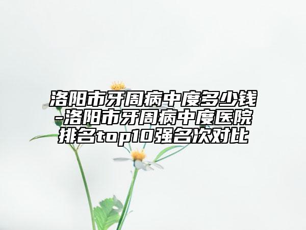 洛阳市牙周病中度多少钱-洛阳市牙周病中度医院排名top10强名次对比