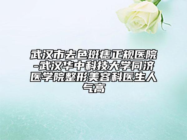 武汉市去色斑痣正规医院-武汉华中科技大学同济医学院整形美容科医生人气高