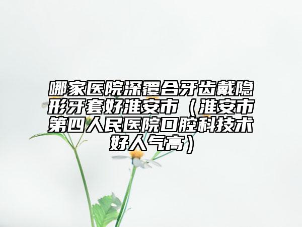 哪家医院深覆合牙齿戴隐形牙套好淮安市（淮安市第四人民医院口腔科技术好人气高）