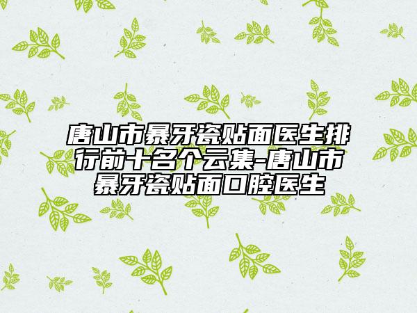 唐山市暴牙瓷贴面医生排行前十名个云集-唐山市暴牙瓷贴面口腔医生
