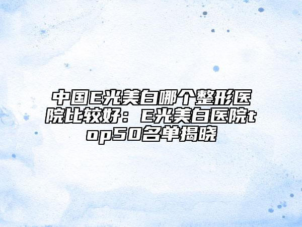 中国E光美白哪个整形医院比较好：E光美白医院top50名单揭晓