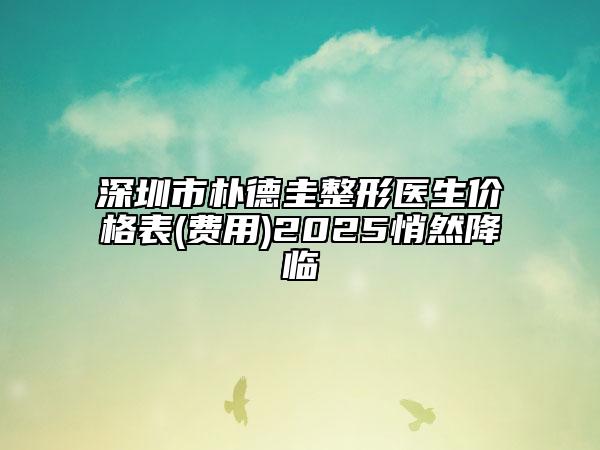 深圳市朴德圭整形医生价格表(费用)2025悄然降临