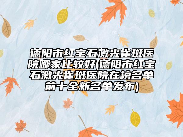 德阳市红宝石激光雀斑医院哪家比较好(德阳市红宝石激光雀斑医院在榜名单前十全新名单发布)