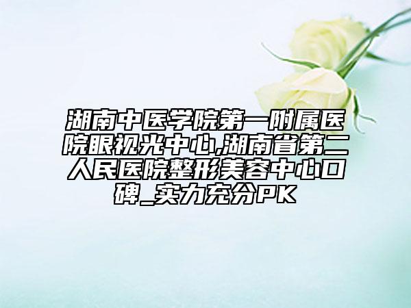 湖南中医学院第一附属医院眼视光中心,湖南省第二人民医院整形美容中心口碑_实力充分PK