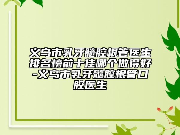 义乌市乳牙髓腔根管医生排名榜前十佳哪个做得好-义乌市乳牙髓腔根管口腔医生