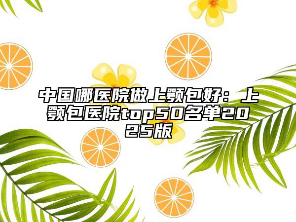 中国哪医院做上颚包好：上颚包医院top50名单2025版