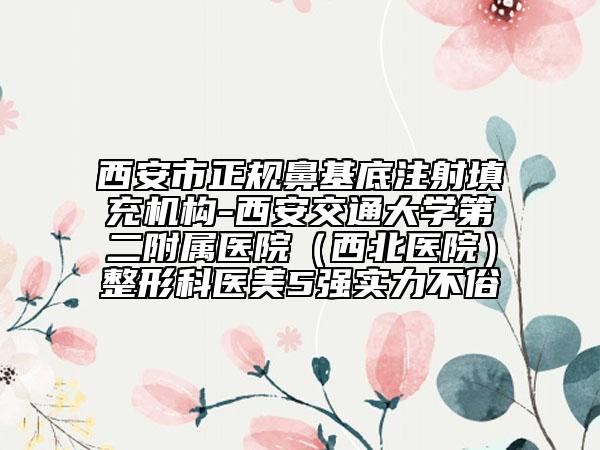 西安市正规鼻基底注射填充机构-西安交通大学第二附属医院（西北医院）整形科医美5强实力不俗