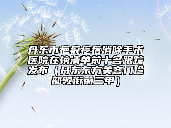 丹东市疤痕疙瘩消除手术医院在榜清单前十名跟踪发布（丹东东方美容门诊部领衔前三甲）