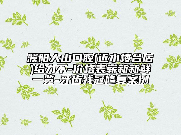 濮阳大山口腔(近水楼台店)给力不-价格表崭新新鲜一览-牙齿残冠修复案例