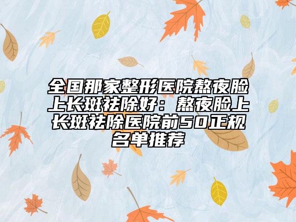 全国那家整形医院熬夜脸上长斑祛除好：熬夜脸上长斑祛除医院前50正规名单推荐