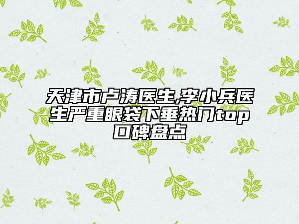 天津市卢涛医生,李小兵医生严重眼袋下垂热门top口碑盘点