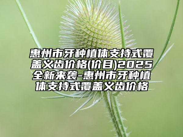 惠州市牙种植体支持式覆盖义齿价格(价目)2025全新来袭-惠州市牙种植体支持式覆盖义齿价格