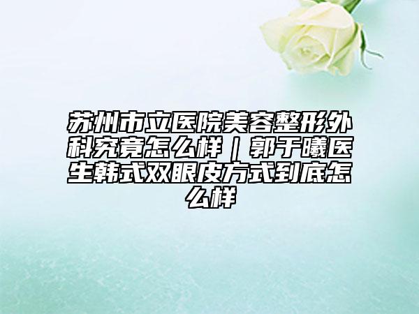 苏州市立医院美容整形外科究竟怎么样｜郭于曦医生韩式双眼皮方式到底怎么样
