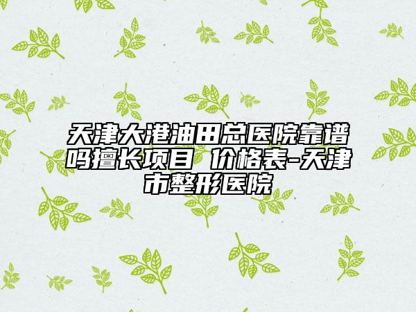 天津大港油田总医院靠谱吗擅长项目 价格表-天津市整形医院
