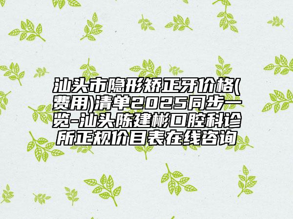 汕头市隐形矫正牙价格(费用)清单2025同步一览-汕头陈建彬口腔科诊所正规价目表在线咨询