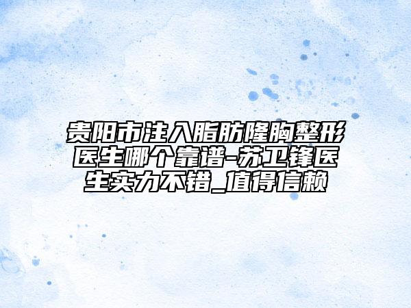 贵阳市注入脂肪隆胸整形医生哪个靠谱-苏卫锋医生实力不错_值得信赖