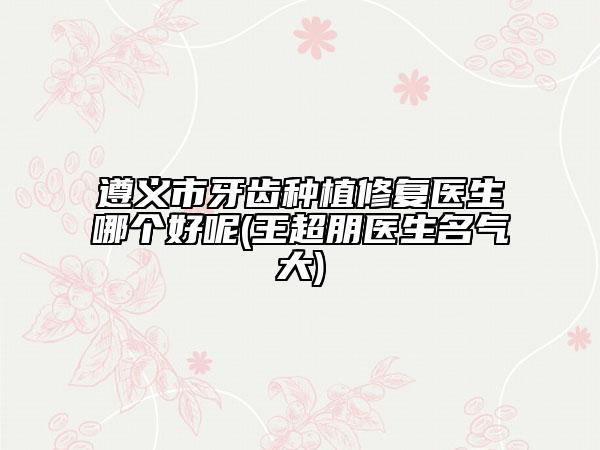 遵义市牙齿种植修复医生哪个好呢(王超朋医生名气大)