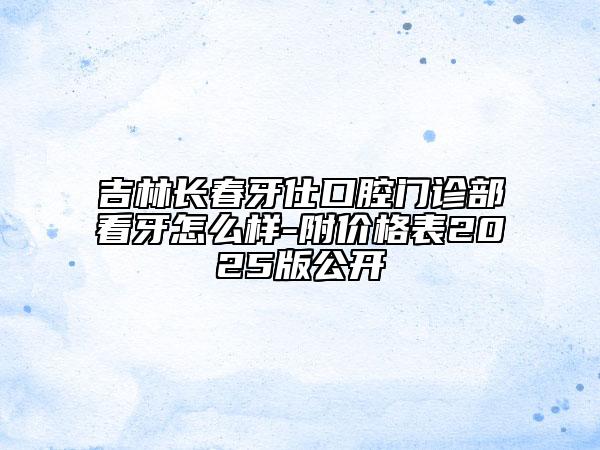 吉林长春牙仕口腔门诊部看牙怎么样-附价格表2025版公开