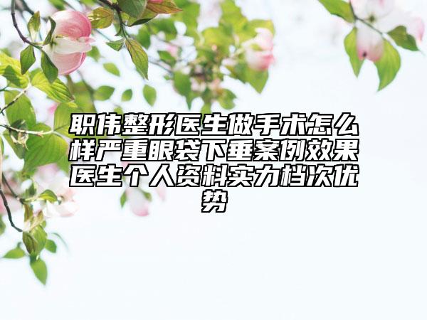 职伟整形医生做手术怎么样严重眼袋下垂案例效果医生个人资料实力档次优势