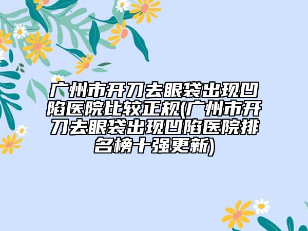 广州市开刀去眼袋出现凹陷医院比较正规(广州市开刀去眼袋出现凹陷医院排名榜十强更新)
