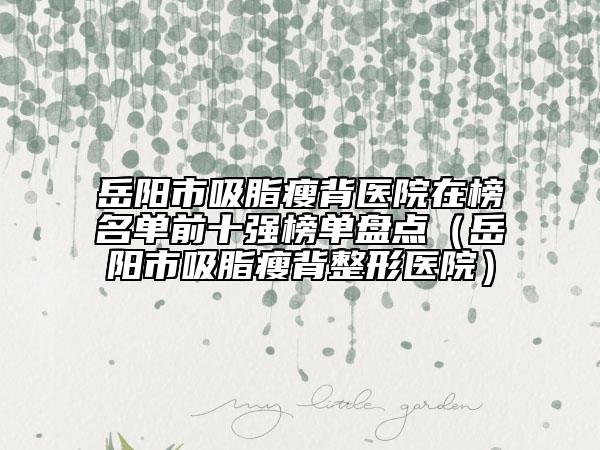 岳阳市吸脂瘦背医院在榜名单前十强榜单盘点（岳阳市吸脂瘦背整形医院）
