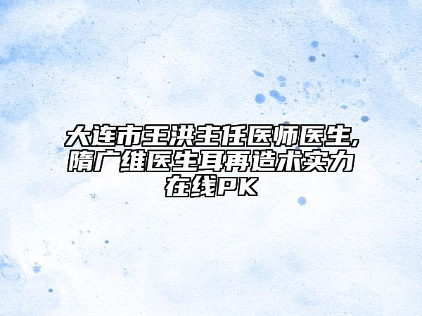 大连市王洪主任医师医生,隋广维医生耳再造术实力在线PK