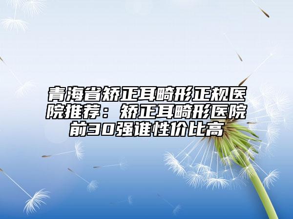青海省矫正耳畸形正规医院推荐：矫正耳畸形医院前30强谁性价比高
