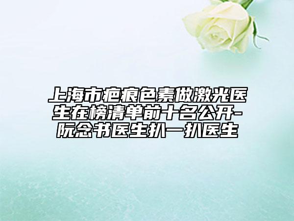 上海市疤痕色素做激光医生在榜清单前十名公开-阮念书医生扒一扒医生