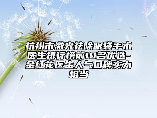 杭州市激光祛除眼袋手术医生排行榜前10名优选-金红花医生人气口碑实力相当