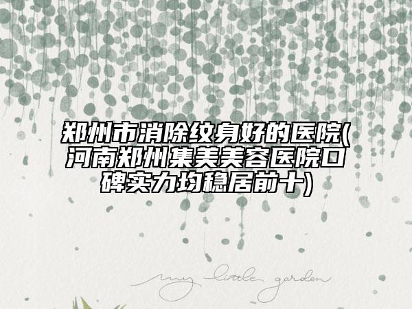 郑州市消除纹身好的医院(河南郑州集美美容医院口碑实力均稳居前十)