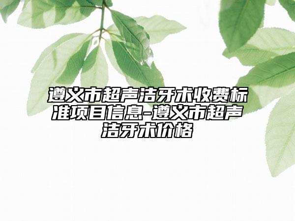 遵义市超声洁牙术收费标准项目信息-遵义市超声洁牙术价格