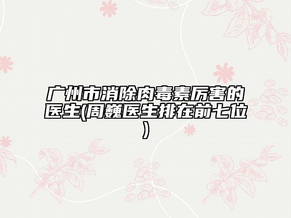 广州市消除肉毒素厉害的医生(周巍医生排在前七位)