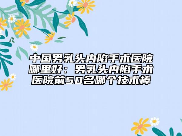 中国男乳头内陷手术医院哪里好：男乳头内陷手术医院前50名哪个技术棒