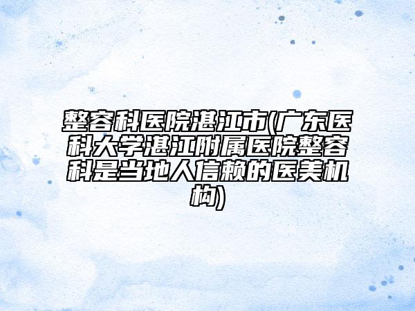 整容科医院湛江市(广东医科大学湛江附属医院整容科是当地人信赖的医美机构)