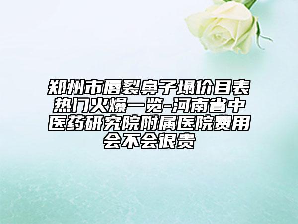 郑州市唇裂鼻子塌价目表热门火爆一览-河南省中医药研究院附属医院费用会不会很贵